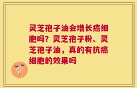 灵芝孢子油会增长癌细胞吗？灵芝孢子粉、灵芝孢子油，真的有抗癌细胞的效果吗