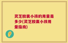 灵芝胶囊小孩的用量是多少(灵芝胶囊小孩用量指南)
