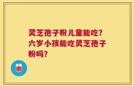 灵芝孢子粉儿童能吃？六岁小孩能吃灵芝孢子粉吗？