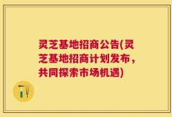灵芝基地招商公告(灵芝基地招商计划发布，共同探索市场机遇)