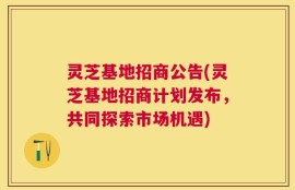 灵芝基地招商公告(灵芝基地招商计划发布，共同探索市场机遇)