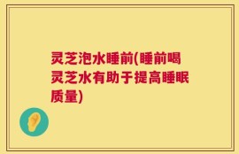 灵芝泡水睡前(睡前喝灵芝水有助于提高睡眠质量)