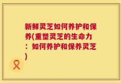 新鲜灵芝如何养护和保养(重塑灵芝的生命力：如何养护和保养灵芝)