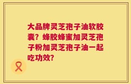 大品牌灵芝孢子油软胶囊？蜂胶蜂蜜加灵芝孢子粉加灵芝孢子油一起吃功效？