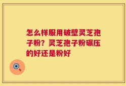 怎么样服用破壁灵芝孢子粉？灵芝孢子粉碾压的好还是粉好