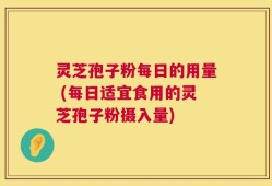 灵芝孢子粉每日的用量 (每日适宜食用的灵芝孢子粉摄入量)