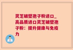 灵芝破壁孢子粉进口_高品质进口灵芝破壁孢子粉：提升健康与免疫力