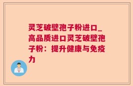 灵芝破壁孢子粉进口_高品质进口灵芝破壁孢子粉：提升健康与免疫力