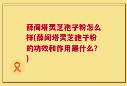 薛阁塔灵芝孢子粉怎么样(薛阁塔灵芝孢子粉的功效和作用是什么？)