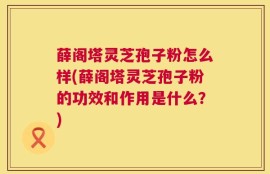 薛阁塔灵芝孢子粉怎么样(薛阁塔灵芝孢子粉的功效和作用是什么？)
