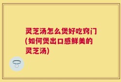 灵芝汤怎么煲好吃窍门(如何煲出口感鲜美的灵芝汤)
