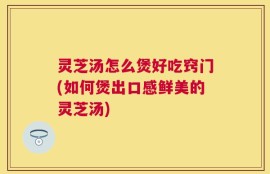 灵芝汤怎么煲好吃窍门(如何煲出口感鲜美的灵芝汤)