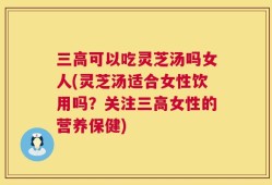 三高可以吃灵芝汤吗女人(灵芝汤适合女性饮用吗？关注三高女性的营养保健)