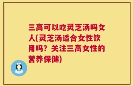 三高可以吃灵芝汤吗女人(灵芝汤适合女性饮用吗？关注三高女性的营养保健)
