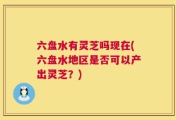 六盘水有灵芝吗现在(六盘水地区是否可以产出灵芝？)