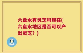 六盘水有灵芝吗现在(六盘水地区是否可以产出灵芝？)