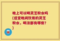 晚上可以喝灵芝粉水吗(适宜晚间饮用的灵芝粉水，喝法都有哪些？)