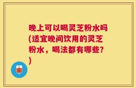晚上可以喝灵芝粉水吗(适宜晚间饮用的灵芝粉水，喝法都有哪些？)