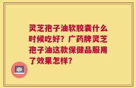 灵芝孢子油软胶囊什么时候吃好？广药牌灵芝孢子油这款保健品服用了效果怎样？