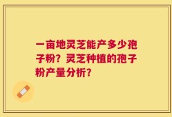 一亩地灵芝能产多少孢子粉？灵芝种植的孢子粉产量分析？