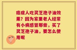 癌症人吃灵芝孢子油效果？因为家里老人经常有小病感冒那些，买了灵芝孢子油，要怎么使用呢
