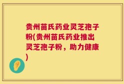 贵州苗氏药业灵芝孢子粉(贵州苗氏药业推出灵芝孢子粉，助力健康)