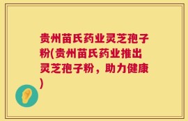 贵州苗氏药业灵芝孢子粉(贵州苗氏药业推出灵芝孢子粉，助力健康)