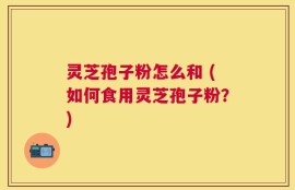 灵芝孢子粉怎么和 (如何食用灵芝孢子粉？)