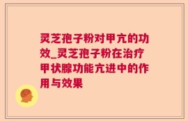 灵芝孢子粉对甲亢的功效_灵芝孢子粉在治疗甲状腺功能亢进中的作用与效果