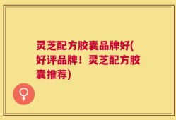 灵芝配方胶囊品牌好(好评品牌！灵芝配方胶囊推荐)