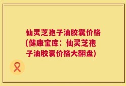 仙灵芝孢子油胶囊价格(健康宝库：仙灵芝孢子油胶囊价格大翻盘)