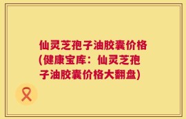 仙灵芝孢子油胶囊价格(健康宝库：仙灵芝孢子油胶囊价格大翻盘)
