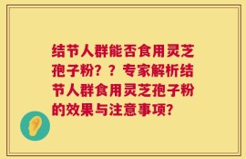 结节人群能否食用灵芝孢子粉？？专家解析结节人群食用灵芝孢子粉的效果与注意事项？