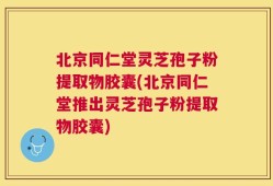 北京同仁堂灵芝孢子粉提取物胶囊(北京同仁堂推出灵芝孢子粉提取物胶囊)
