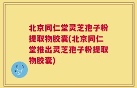 北京同仁堂灵芝孢子粉提取物胶囊(北京同仁堂推出灵芝孢子粉提取物胶囊)