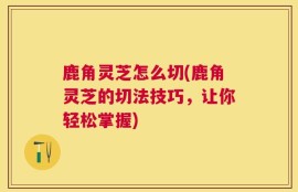 鹿角灵芝怎么切(鹿角灵芝的切法技巧，让你轻松掌握)