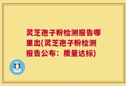 灵芝孢子粉检测报告哪里出(灵芝孢子粉检测报告公布：质量达标)