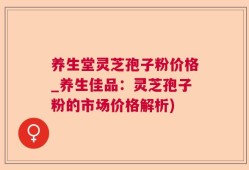 养生堂灵芝孢子粉价格_养生佳品：灵芝孢子粉的市场价格解析)