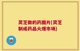 灵芝做的药图片(灵芝制成药品火爆市场)
