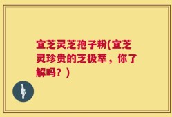 宜芝灵芝孢子粉(宜芝灵珍贵的芝极萃，你了解吗？)
