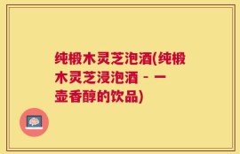 纯椴木灵芝泡酒(纯椴木灵芝浸泡酒 - 一壶香醇的饮品)