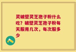 灵破壁灵芝孢子粉什么吃？破壁灵芝孢子粉每天服用几次，每次服多少