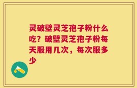 灵破壁灵芝孢子粉什么吃？破壁灵芝孢子粉每天服用几次，每次服多少