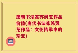 唐朝书法家苏灵芝作品价值(唐代书法家苏灵芝作品：文化传承中的珍宝)