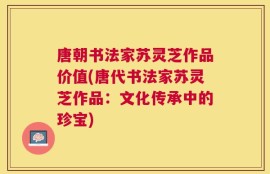 唐朝书法家苏灵芝作品价值(唐代书法家苏灵芝作品：文化传承中的珍宝)