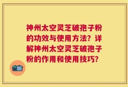神州太空灵芝破孢子粉的功效与使用方法？详解神州太空灵芝破孢子粉的作用和使用技巧？