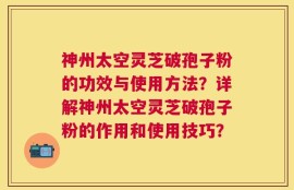 神州太空灵芝破孢子粉的功效与使用方法？详解神州太空灵芝破孢子粉的作用和使用技巧？