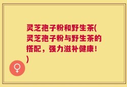 灵芝孢子粉和野生茶(灵芝孢子粉与野生茶的搭配，强力滋补健康！)