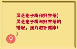 灵芝孢子粉和野生茶(灵芝孢子粉与野生茶的搭配，强力滋补健康！)