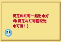 灵芝和红枣一起泡水好吗(灵芝与红枣搭配泡水可否？)